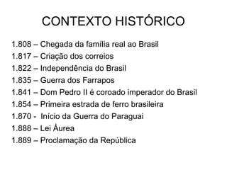 CONTEXTO HISTÓRICO
1.808 – Chegada da família real ao Brasil
1.817 – Criação dos correios
1.822 – Independência do Brasil
1.835 – Guerra dos Farrapos
1.841 – Dom Pedro II é coroado imperador do Brasil
1.854 – Primeira estrada de ferro brasileira
1.870 - Início da Guerra do Paraguai
1.888 – Lei Áurea
1.889 – Proclamação da República
 