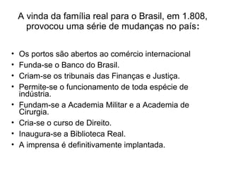 A vinda da família real para o Brasil, em 1.808,
provocou uma série de mudanças no país:
• Os portos são abertos ao comércio internacional
• Funda-se o Banco do Brasil.
• Criam-se os tribunais das Finanças e Justiça.
• Permite-se o funcionamento de toda espécie de
indústria.
• Fundam-se a Academia Militar e a Academia de
Cirurgia.
• Cria-se o curso de Direito.
• Inaugura-se a Biblioteca Real.
• A imprensa é definitivamente implantada.
 