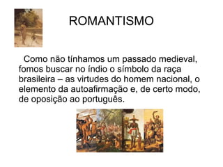 ROMANTISMO
Como não tínhamos um passado medieval,
fomos buscar no índio o símbolo da raça
brasileira – as virtudes do homem nacional, o
elemento da autoafirmação e, de certo modo,
de oposição ao português.
 