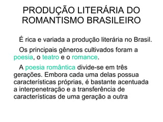 PRODUÇÃO LITERÁRIA DO
ROMANTISMO BRASILEIRO
É rica e variada a produção literária no Brasil.
Os principais gêneros cultivados foram a
poesia, o teatro e o romance.
A poesia romântica divide-se em três
gerações. Embora cada uma delas possua
características próprias, é bastante acentuada
a interpenetração e a transferência de
características de uma geração a outra
 
