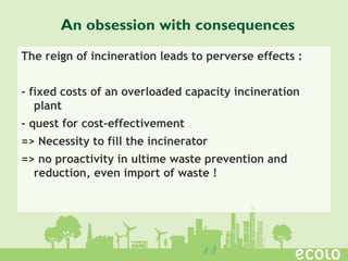The reign of incineration leads to perverse effects :
- fixed costs of an overloaded capacity incineration
plant
- quest for cost-effectivement
=> Necessity to fill the incinerator
=> no proactivity in ultime waste prevention and
reduction, even import of waste !
An obsession with consequences
 