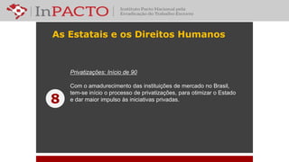 As Estatais e os Direitos Humanos
Privatizações: Início de 90
Com o amadurecimento das instituições de mercado no Brasil,
tem-se início o processo de privatizações, para otimizar o Estado
e dar maior impulso às iniciativas privadas.8
 
