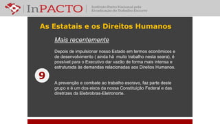 As Estatais e os Direitos Humanos
Mais recentemente
Depois de impulsionar nosso Estado em termos econômicos e
de desenvolvimento ( ainda há muito trabalho nesta seara), é
possível para o Executivo dar vazão de forma mais intensa e
estruturada às demandas relacionadas aos Direitos Humanos.
A prevenção e combate ao trabalho escravo, faz parte deste
grupo e é um dos eixos da nossa Constituição Federal e das
diretrizes da Elebrobras-Eletronorte.
9
 
