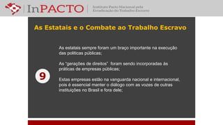 As Estatais e o Combate ao Trabalho Escravo
As estatais sempre foram um braço importante na execução
das politicas públicas;
As “gerações de direitos” foram sendo incorporadas às
práticas de empresas públicas;
Estas empresas estão na vanguarda nacional e internacional,
pois é essencial manter o diálogo com as vozes de outras
instituições no Brasil e fora dele;
9
 
