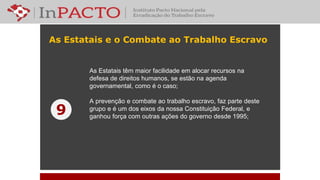 As Estatais e o Combate ao Trabalho Escravo
As Estatais têm maior facilidade em alocar recursos na
defesa de direitos humanos, se estão na agenda
governamental, como é o caso;
A prevenção e combate ao trabalho escravo, faz parte deste
grupo e é um dos eixos da nossa Constituição Federal, e
ganhou força com outras ações do governo desde 1995;
9
 