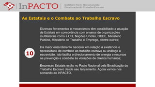 As Estatais e o Combate ao Trabalho Escravo
Diversas ferramentas e mecanismos têm possibilitado a atuação
de Estatais em consonância com anseios de organizações
multilaterais como a OIT, Nações Unidas, OCDE, Ministério
Público, Ministério do Trabalho e Emprego, dentre outras;
Há maior entendimento nacional em relação à existência e
necessidade de combate ao trabalho escravo ou análogo à
escravidão. Isto facilita o direcionamento de energia e recursos
na prevenção e combate às violações de direitos humanos;
Empresas Estatais estão no Pacto Nacional pela Erradicação do
Trabalho Escravo desde seu lançamento. Agora vamos nos
somando ao InPACTO.
10
 