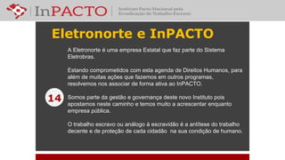 Eletronorte e InPACTO
14
A Eletronorte é uma empresa Estatal que faz parte do Sistema
Eletrobras.
Estando comprometidos com esta agenda de Direitos Humanos, para
além de muitas ações que fazemos em outros programas,
resolvemos nos associar de forma ativa ao InPACTO.
Somos parte da gestão e governança deste novo Instituto pois
apostamos neste caminho e temos muito a acrescentar enquanto
empresa pública.
O trabalho escravo ou análogo à escravidão é a antítese do trabalho
decente e de proteção de cada cidadão na sua condição de humano.
 