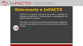 Eletronorte e InPACTO
15
Criamos um programa corporativo que prevê a realização de
campanhas objetivando a conscientização e sensibilização dos
públicos internos e externos.
Além disso, nas áreas de convivência da Eletronorte, realizamos
seminários que objetivam ainda a adesão da cadeia produtiva ao
InPacto.
 