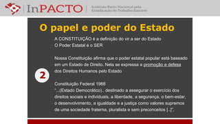 O papel e poder do Estado
A CONSTITUIÇÃO é a definição do vir a ser do Estado
O Poder Estatal é o SER
Nossa Constituição afirma que o poder estatal popular está baseado
em um Estado de Direito. Nela se expressa a promoção e defesa
dos Direitos Humanos pelo Estado
Constituição Federal 1988
“...(Estado Democrático).. destinado a assegurar o exercício dos
direitos sociais e individuais, a liberdade, a segurança, o bem-estar,
o desenvolvimento, a igualdade e a justiça como valores supremos
de uma sociedade fraterna, pluralista e sem preconceitos [..]”,
2
 