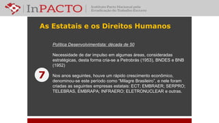 As Estatais e os Direitos Humanos
Política Desenvolvimentista: década de 50
Necessidade de dar impulso em algumas áreas, consideradas
estratégicas, desta forma cria-se a Petrobrás (1953), BNDES e BNB
(1952)
Nos anos seguintes, houve um rápido crescimento econômico,
denominou-se este período como “Milagre Brasileiro”, e nele foram
criadas as seguintes empresas estatais: ECT; EMBRAER; SERPRO;
TELEBRAS, EMBRAPA; INFRAERO; ELETRONUCLEAR e outras.
7
 