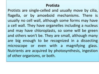 Protista
Protists are single-celled and usually move by cilia,
flagella, or by amoeboid mechanisms. There is
usually no cell wall, although some forms may have
a cell wall. They have organelles including a nucleus
and may have chloroplasts, so some will be green
and others won't be. They are small, although many
are big enough to be recognized in a dissecting
microscope or even with a magnifying glass.
Nutrients are acquired by photosynthesis, ingestion
of other organisms, or both.