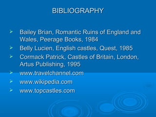 BIBLIOGRAPHYBIBLIOGRAPHY
 Bailey Brian, Romantic Ruins of England andBailey Brian, Romantic Ruins of England and
Wales, Peerage Books, 1984Wales, Peerage Books, 1984
 Belly Lucien, English castles, Quest, 1985Belly Lucien, English castles, Quest, 1985
 Cormack Patrick, Castles of Britain, London,Cormack Patrick, Castles of Britain, London,
Artus Publishing, 1995Artus Publishing, 1995
 www.travelchannel.comwww.travelchannel.com
 www.wikipedia.comwww.wikipedia.com
 www.topcastles.comwww.topcastles.com
 