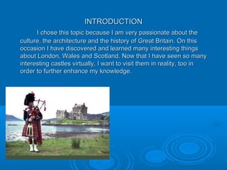INTRODUCTIONINTRODUCTION
I chose this topic because I am very passionate about theI chose this topic because I am very passionate about the
culture, the architecture and the history of Great Britain. On thisculture, the architecture and the history of Great Britain. On this
occasion I have discovered and learned many interesting thingsoccasion I have discovered and learned many interesting things
about London, Wales and Scotland. Now that I have seen so manyabout London, Wales and Scotland. Now that I have seen so many
interesting castles virtually, I want to visit them in reality, too ininteresting castles virtually, I want to visit them in reality, too in
order to further enhance my knowledge.order to further enhance my knowledge.
 