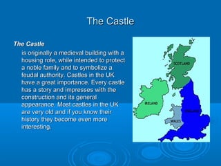 The CastleThe Castle
The CastleThe Castle
is originally a medieval building with ais originally a medieval building with a
housing role, while intended to protecthousing role, while intended to protect
a noble family and to symbolize aa noble family and to symbolize a
feudal authority. Castles in the UKfeudal authority. Castles in the UK
have a great importance. Every castlehave a great importance. Every castle
has a story and impresses with thehas a story and impresses with the
construction and its generalconstruction and its general
appearance. Most castles in the UKappearance. Most castles in the UK
are very old and if you know theirare very old and if you know their
history they become even morehistory they become even more
interesting.interesting.
 