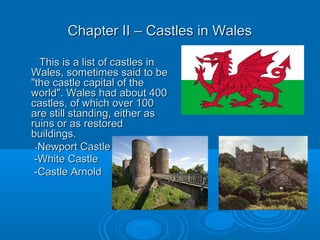 Chapter II – Castles in WalesChapter II – Castles in Wales
This is a list of castles inThis is a list of castles in
Wales, sometimes said to beWales, sometimes said to be
"the castle capital of the"the castle capital of the
world". Wales had about 400world". Wales had about 400
castles, of which over 100castles, of which over 100
are still standing, either asare still standing, either as
ruins or as restoredruins or as restored
buildings.buildings.
--Newport CastleNewport Castle
-White Castle-White Castle
-Castle Arnold-Castle Arnold
 