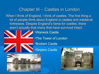 Chapter III – Castles in LondonChapter III – Castles in London
When I think of England, I think of castles. The first thing aWhen I think of England, I think of castles. The first thing a
lot of people think about England is castles and medievallot of people think about England is castles and medieval
fortresses. Despite England’s fame for castles, therefortresses. Despite England’s fame for castles, there
aren’t actually that many that have survived intact.aren’t actually that many that have survived intact.
•Warwick Castle
•The Tower of London
•Bodiam Castle
•Skipton Castle
 