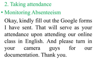 2. Taking attendance
• Monitoring Absenteeism
Okay, kindly fill out the Google forms
I have sent. That will serve as your
attendance upon attending our online
class in English. And please turn in
your camera guys for our
documentation. Thank you.
 