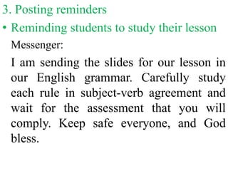 3. Posting reminders
• Reminding students to study their lesson
Messenger:
I am sending the slides for our lesson in
our English grammar. Carefully study
each rule in subject-verb agreement and
wait for the assessment that you will
comply. Keep safe everyone, and God
bless.
 