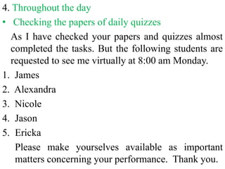 4. Throughout the day
• Checking the papers of daily quizzes
As I have checked your papers and quizzes almost
completed the tasks. But the following students are
requested to see me virtually at 8:00 am Monday.
1. James
2. Alexandra
3. Nicole
4. Jason
5. Ericka
Please make yourselves available as important
matters concerning your performance. Thank you.
 
