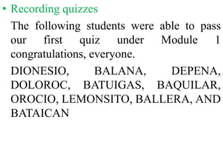 • Recording quizzes
The following students were able to pass
our first quiz under Module 1
congratulations, everyone.
DIONESIO, BALANA, DEPENA,
DOLOROC, BATUIGAS, BAQUILAR,
OROCIO, LEMONSITO, BALLERA, AND
BATAICAN
 