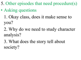 5. Other episodes that need procedure(s)
• Asking questions
1. Okay class, does it make sense to
you?
2. Why do we need to study character
analysis?
3. What does the story tell about
society?
 