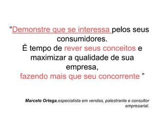 “Demonstre que se interessa pelos seus
consumidores.
É tempo de rever seus conceitos e
maximizar a qualidade de sua
empresa,
fazendo mais que seu concorrente ”
Marcelo Ortega,especialista em vendas, palestrante e consultor
empresarial.
 