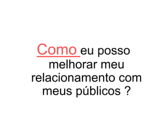 Como eu posso
melhorar meu
relacionamento com
meus públicos ?
 