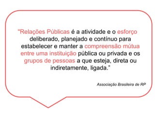 "Relações Públicas é a atividade e o esforço
deliberado, planejado e contínuo para
estabelecer e manter a compreensão mútua
entre uma instituição pública ou privada e os
grupos de pessoas a que esteja, direta ou
indiretamente, ligada.”
Associação Brasileira de RP
 
