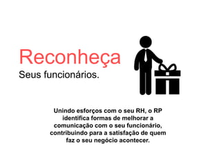 Reconheça
Seus funcionários.
Unindo esforços com o seu RH, o RP
identifica formas de melhorar a
comunicação com o seu funcionário,
contribuindo para a satisfação de quem
faz o seu negócio acontecer.
 
