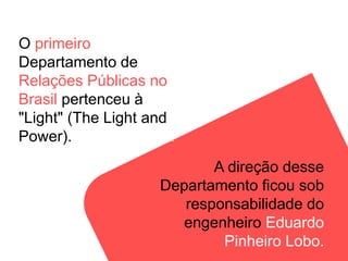 O primeiro
Departamento de
Relações Públicas no
Brasil pertenceu à
"Light" (The Light and
Power).Co. Ltda.) e nasceu em 1914.
A direção desse
Departamento ficou sob
responsabilidade do
engenheiro Eduardo
Pinheiro Lobo.
 