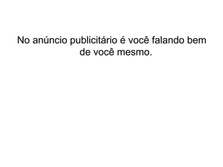 No anúncio publicitário é você falando bem
de você mesmo.
 