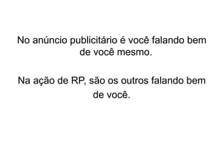 No anúncio publicitário é você falando bem
de você mesmo.
Na ação de RP, são os outros falando bem
de você.
 