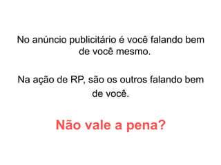No anúncio publicitário é você falando bem
de você mesmo.
Na ação de RP, são os outros falando bem
de você.
Não vale a pena?
 