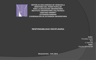 REPÚBLICA BOLIVARIANA DE VENEZUELA
MINISTERIO DEL PODER POPULAR
PARA LA EDUCACIÓN UNIVERSITARIA
INSTITUTO UNIVERSITARIO POLITÉCNICO
“SANTIAGO MARIÑO”
EXTENSIÓN BARINAS
COORDINACIÓN DE EXTENSIÓN UNIVERSITARIA
RESPONSABILIDAD DISCIPLINARIA
Autor:
Torrealba Laudy
C.I:
17.505.389
Tutor:
Claudia Zammarrelli
Barquisimeto, Julio 2014
 