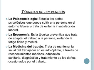 TÉCNICAS DE PREVENCIÓN
 La Psicosociología: Estudia los daños
  psicológicos que puede sufrir una persona en el
  entorno laboral y trata de evitar la insatisfacción
  laboral.
 La Ergonomía: Es la técnica preventiva que trata
  de adaptar el trabajo a la persona, evitando la
  fatiga física y mental.
 La Medicina del trabajo: Trata de mantener la
  salud del trabajador en estado óptimo, a través de
  reconocimientos médicos, educación
  sanitaria, diagnóstico y tratamiento de los daños
  ocasionados por el trabajo.
 
