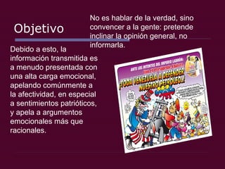 Objetivo No es hablar de la verdad, sino convencer a la gente: pretende inclinar la opinión general, no informarla.  Debido a esto, la información transmitida es a menudo presentada con una alta carga emocional, apelando comúnmente a la afectividad, en especial a sentimientos patrióticos, y apela a argumentos emocionales más que racionales. 