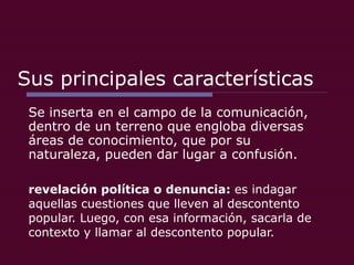 Sus principales características Se inserta en el campo de la comunicación, dentro de un terreno que engloba diversas áreas de conocimiento, que por su naturaleza, pueden dar lugar a confusión.  revelación política o denuncia:  es indagar aquellas cuestiones que lleven al descontento popular. Luego, con esa información, sacarla de contexto y llamar al descontento popular. 