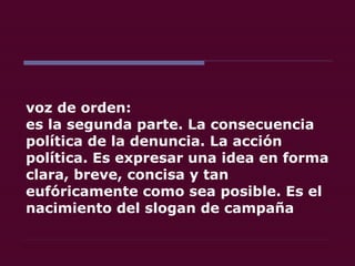 voz de orden:  es la segunda parte. La consecuencia política de la denuncia. La acción política. Es expresar una idea en forma clara, breve, concisa y tan eufóricamente como sea posible. Es el nacimiento del slogan de campaña 