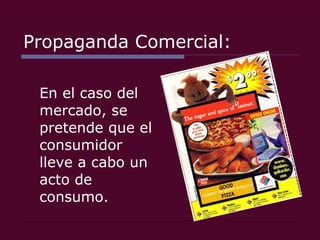 Propaganda Comercial: En el caso del mercado, se pretende que el consumidor lleve a cabo un acto de consumo.  