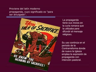 Proviene del latín moderno propaganda, cuyo significado es &quot;para ser divulgado&quot;.  La propaganda tiene sus inicios en la curia romana que la utilizaba para difundir el mensaje religioso. Su uso continúa en el periodo de la Contrarreforma donde de nuevo la Iglesia emplea la expresión de propaganda con intención pastoral.  