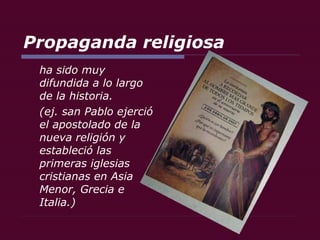 Propaganda religiosa ha sido muy difundida a lo largo de la historia. (ej. san Pablo ejerció el apostolado de la nueva religión y estableció las primeras iglesias cristianas en Asia Menor, Grecia e Italia.) 