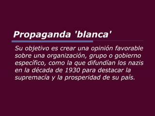 Propaganda   'blanca' Su objetivo es crear una opinión favorable sobre una organización, grupo o gobierno específico, como la que difundían los nazis en la década de 1930 para destacar la supremacía y la prosperidad de su país.  