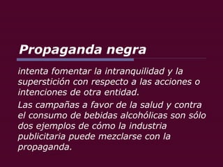 Propaganda negra intenta fomentar la intranquilidad y la superstición con respecto a las acciones o intenciones de otra entidad.  Las campañas a favor de la salud y contra el consumo de bebidas alcohólicas son sólo dos ejemplos de cómo la industria publicitaria puede mezclarse con la propaganda. 