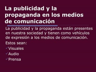 La publicidad y la propaganda en los medios de comunicación La publicidad y la propaganda están presentes en nuestra sociedad y tienen como vehículos de expresión a los medios de comunicación. Estos sean: Visuales Audio Prensa 
