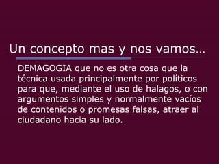 Un concepto mas y nos vamos… DEMAGOGIA que no es otra cosa que la técnica usada principalmente por políticos para que, mediante el uso de halagos, o con argumentos simples y normalmente vacíos de contenidos o promesas falsas, atraer al ciudadano hacia su lado. 