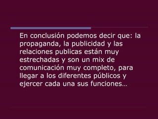 En conclusión podemos decir que: la propaganda, la publicidad y las relaciones publicas están muy estrechadas y son un mix de comunicación muy completo, para llegar a los diferentes públicos y ejercer cada una sus funciones… 