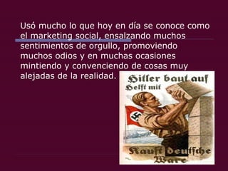 Usó mucho lo que hoy en día se conoce como el marketing social, ensalzando muchos sentimientos de orgullo, promoviendo muchos odios y en muchas ocasiones mintiendo y convenciendo de cosas muy alejadas de la realidad.  