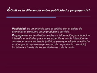 ¿ Cuál es la diferencia entre publicidad y propaganda? Publicidad , es un anuncio para el público con el objeto de promover el consumo de un producto o servicio. Propaganda , es la difusión de ideas e información para inducir o intensificar actitudes y acciones específicas con la intención de convencer a una audiencia (público) para que adopte la actitud o acción que él representa (consumo de un producto o servicio). Lo intenta a través de los sentimientos o de la razón. 