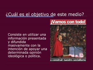 ¿Cuál es el objetivo de este medio? Consiste en utilizar una información presentada y difundida masivamente con la intención de apoyar una determinada opinión ideológica o política.  