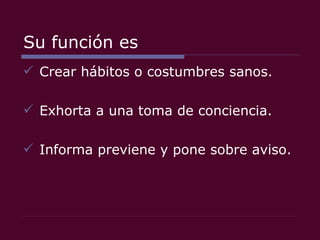 Su función es Crear hábitos o costumbres sanos. Exhorta a una toma de conciencia. Informa previene y pone sobre aviso. 